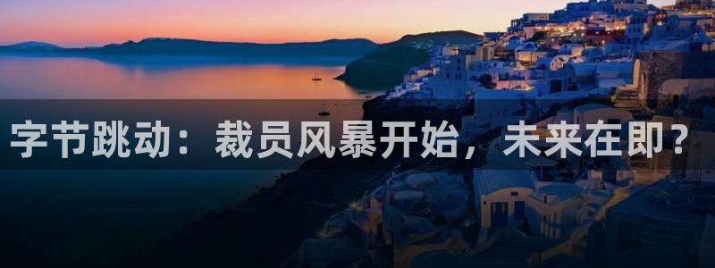 亿万28官网注册方法视频：字节跳动：裁员风暴开始，未来在即？